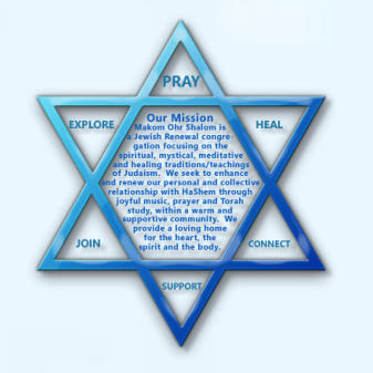 Our Mission:  Makom Ohr Shalom is a Jewish Renewal congregation focusing on the spiritual, mystical, meditative and healing traditions/teachings of Judaism.  We seek to enhance and renew our personal and collective relationship with HaShem through joyful 