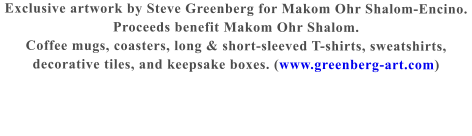 Exclusive artwork by Steve Greenberg for Makom Ohr Shalom-Encino.  Proceeds benefit Makom Ohr Shalom.  Coffee mugs, coasters, long & short-sleeved T-shirts, sweatshirts, decorative tiles, and keepsake boxes. (www.greenberg-art.com)